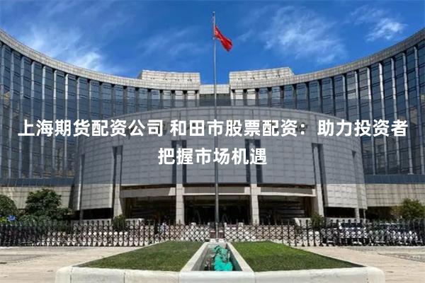 上海期货配资公司 和田市股票配资：助力投资者把握市场机遇