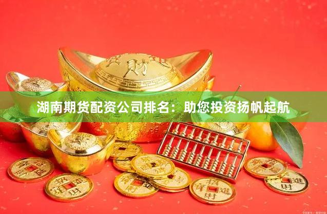 湖南期货配资公司排名：助您投资扬帆起航