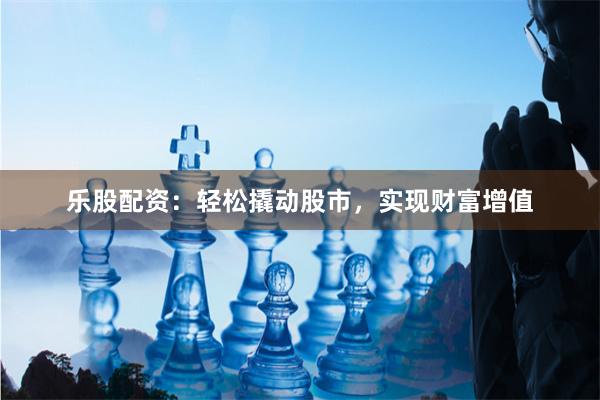 乐股配资：轻松撬动股市，实现财富增值